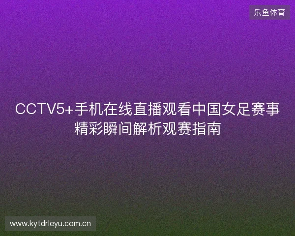 CCTV5+手机在线直播观看中国女足赛事精彩瞬间解析观赛指南