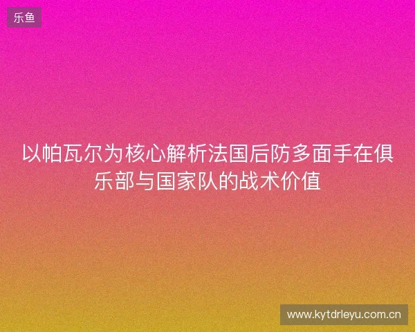 以帕瓦尔为核心解析法国后防多面手在俱乐部与国家队的战术价值 以帕瓦尔为核心解析法国后防多面手在俱乐部与国家队的战术价值