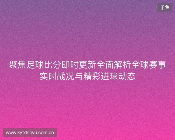 聚焦足球比分即时更新全面解析全球赛事实时战况与精彩进球动态 聚焦足球比分即时更新全面解析全球赛事实时战况与精彩进球动态