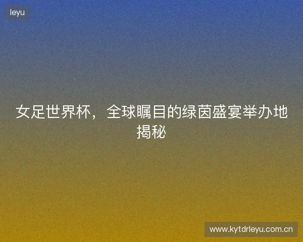 女足世界杯，全球瞩目的绿茵盛宴举办地揭秘